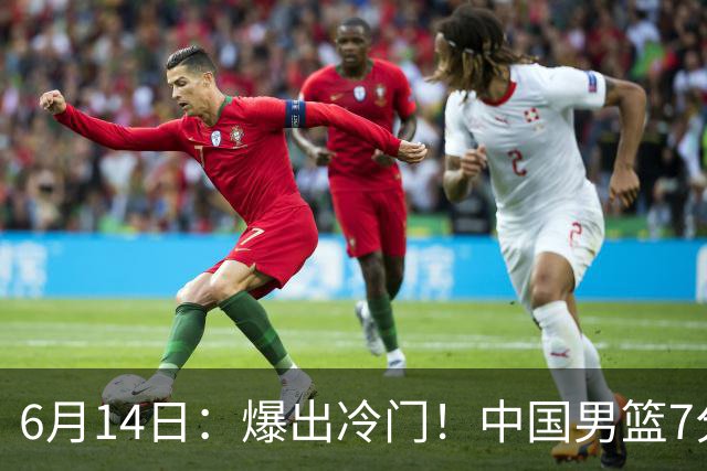 6月14日：爆出冷门！中国男篮7分惜败日本男篮，连胜遭终止，裁判争议判罚引热议，后卫表现需改进